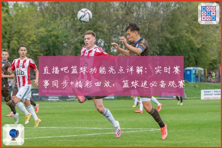 直播吧篮球功能亮点详解：实时赛事同步+精彩回放，篮球迷必备观赛神器