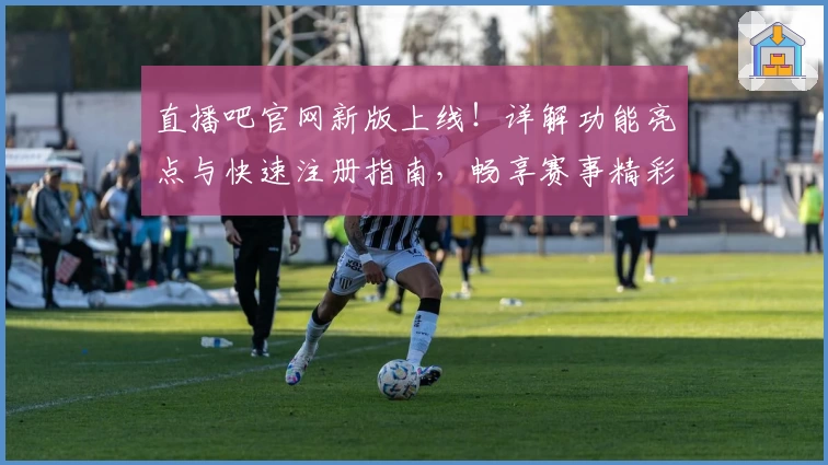 直播吧官网新版上线！详解功能亮点与快速注册指南，畅享赛事精彩不停