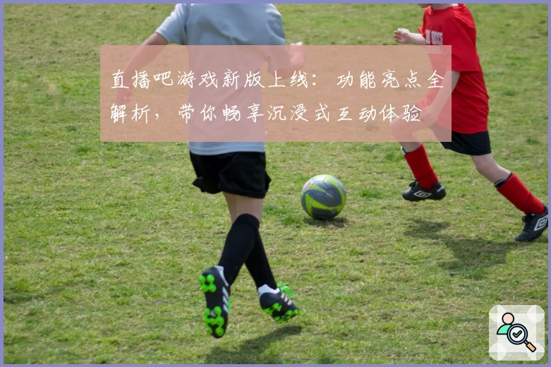 直播吧游戏新版上线：功能亮点全解析，带你畅享沉浸式互动体验