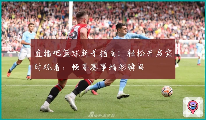 直播吧篮球新手指南：轻松开启实时观看，畅享赛事精彩瞬间