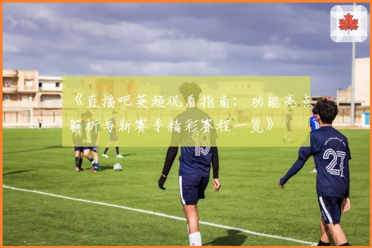 《直播吧英超观看指南：功能亮点解析与新赛季精彩赛程一览》