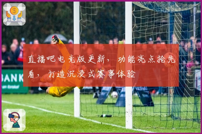 直播吧电竞版更新，功能亮点抢先看，打造沉浸式赛事体验
