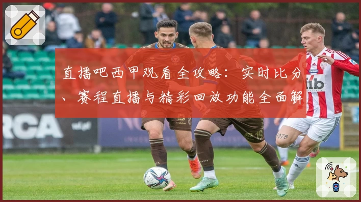 直播吧西甲观看全攻略：实时比分、赛程直播与精彩回放功能全面解析