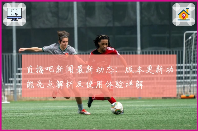 直播吧新闻最新动态：版本更新功能亮点解析及使用体验详解