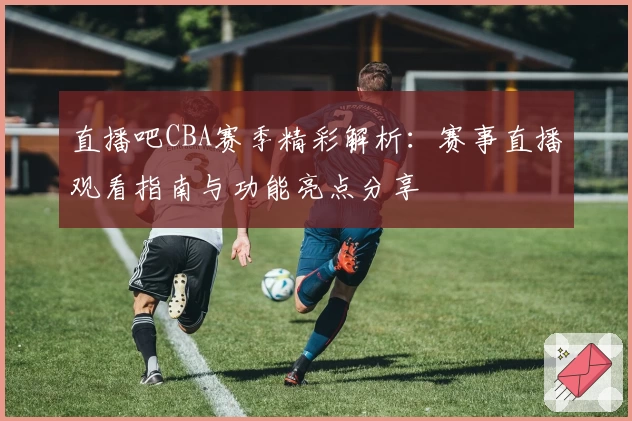 直播吧CBA赛季精彩解析：赛事直播观看指南与功能亮点分享