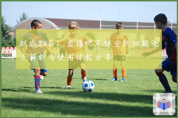 权威推荐：直播吧足球全新功能亮点解析与使用体验分享