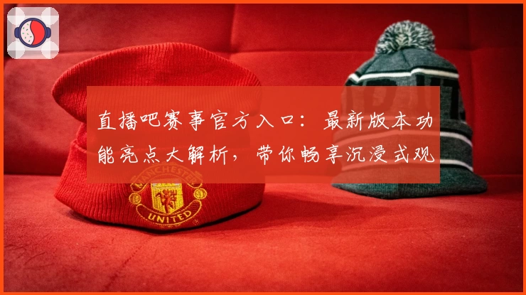 直播吧赛事官方入口:最新版本功能亮点大解析,带你畅享沉浸式观看体验