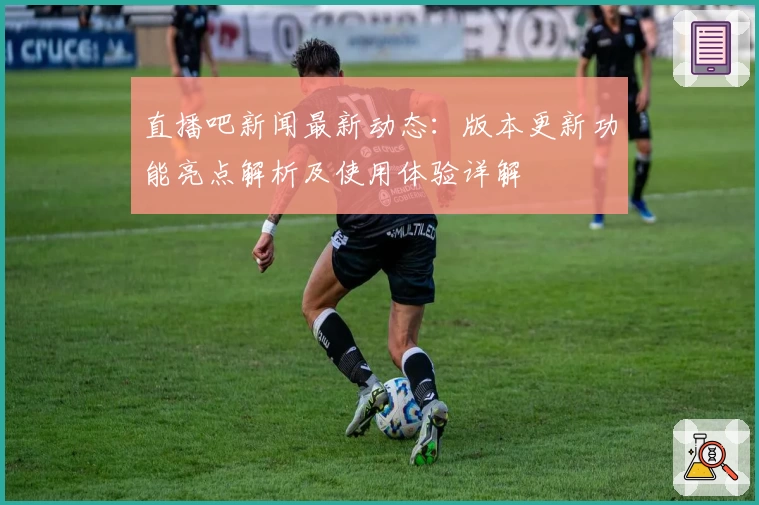 直播吧新闻最新动态：版本更新功能亮点解析及使用体验详解