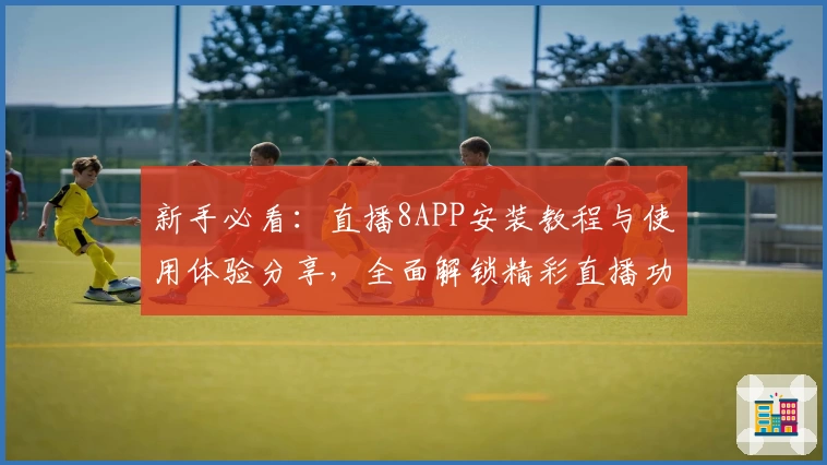 新手必看：直播8APP安装教程与使用体验分享，全面解锁精彩直播功能