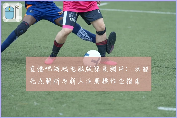 直播吧游戏电脑版深度测评:功能亮点解析与新人注册操作全指南